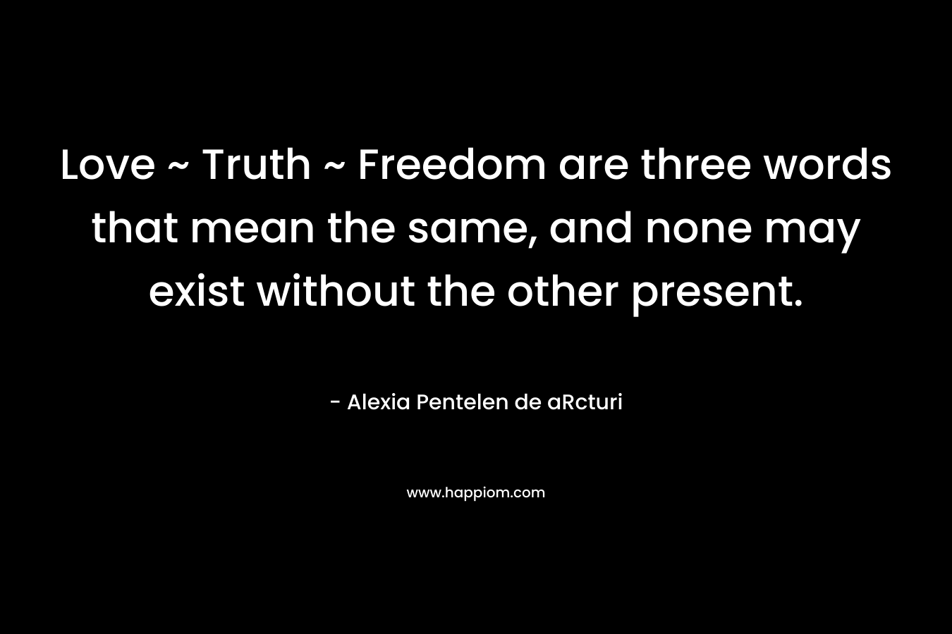 Love ~ Truth ~ Freedom are three words that mean the same, and none may exist without the other present. – Alexia Pentelen de aRcturi