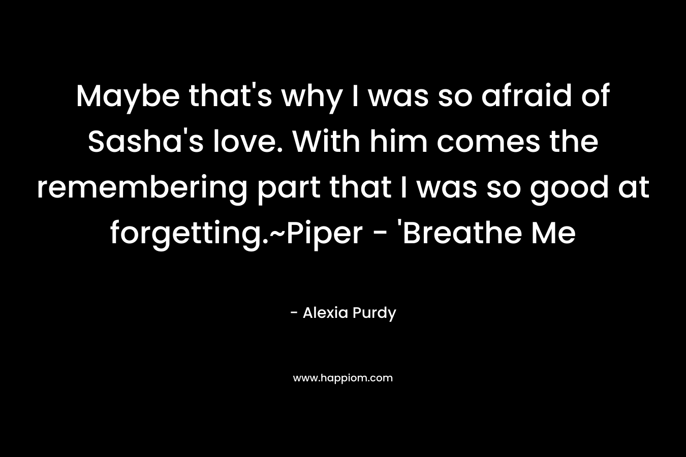 Maybe that’s why I was so afraid of Sasha’s love. With him comes the remembering part that I was so good at forgetting.~Piper – ‘Breathe Me – Alexia Purdy