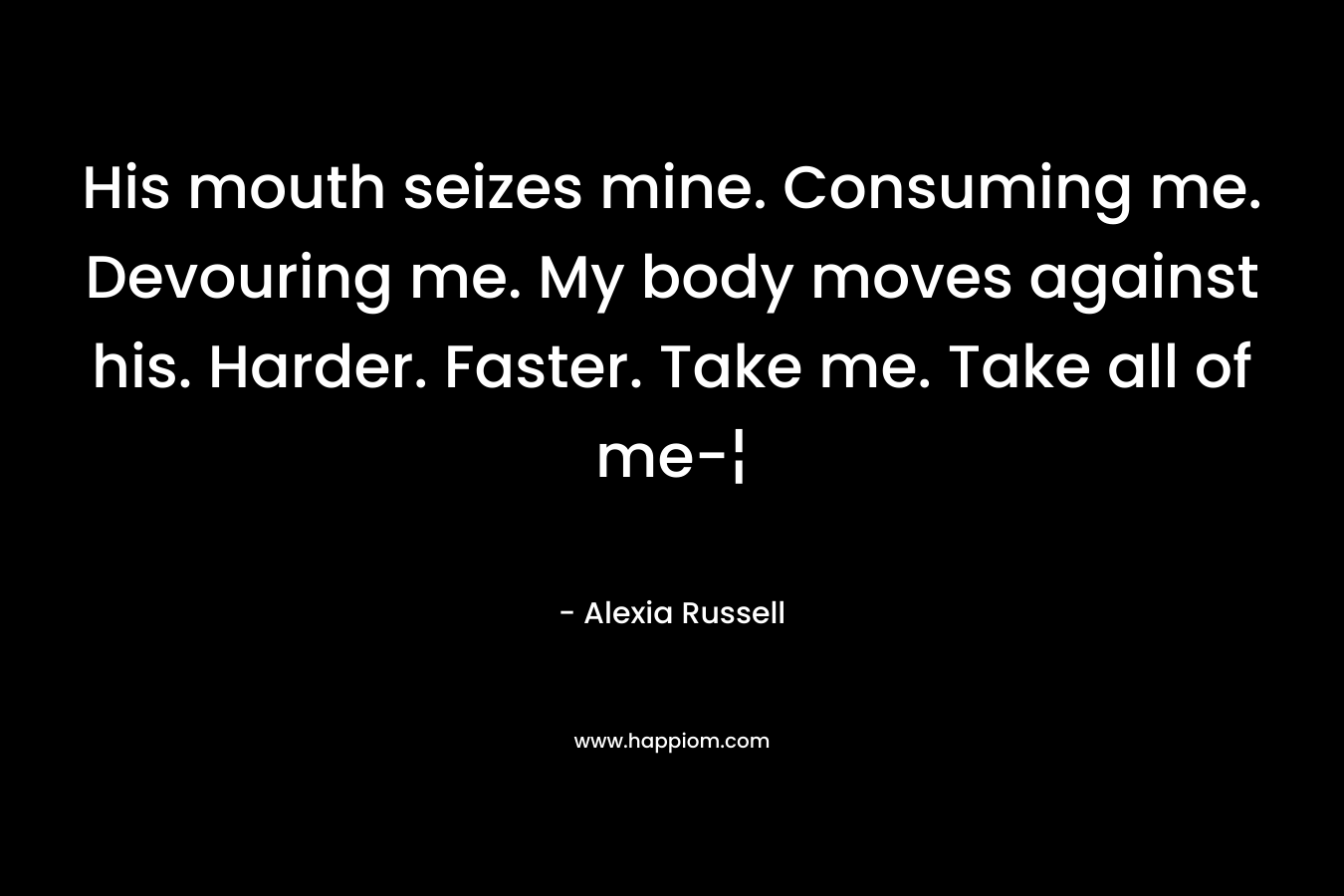 His mouth seizes mine. Consuming me. Devouring me. My body moves against his. Harder. Faster. Take me. Take all of me-¦ – Alexia Russell