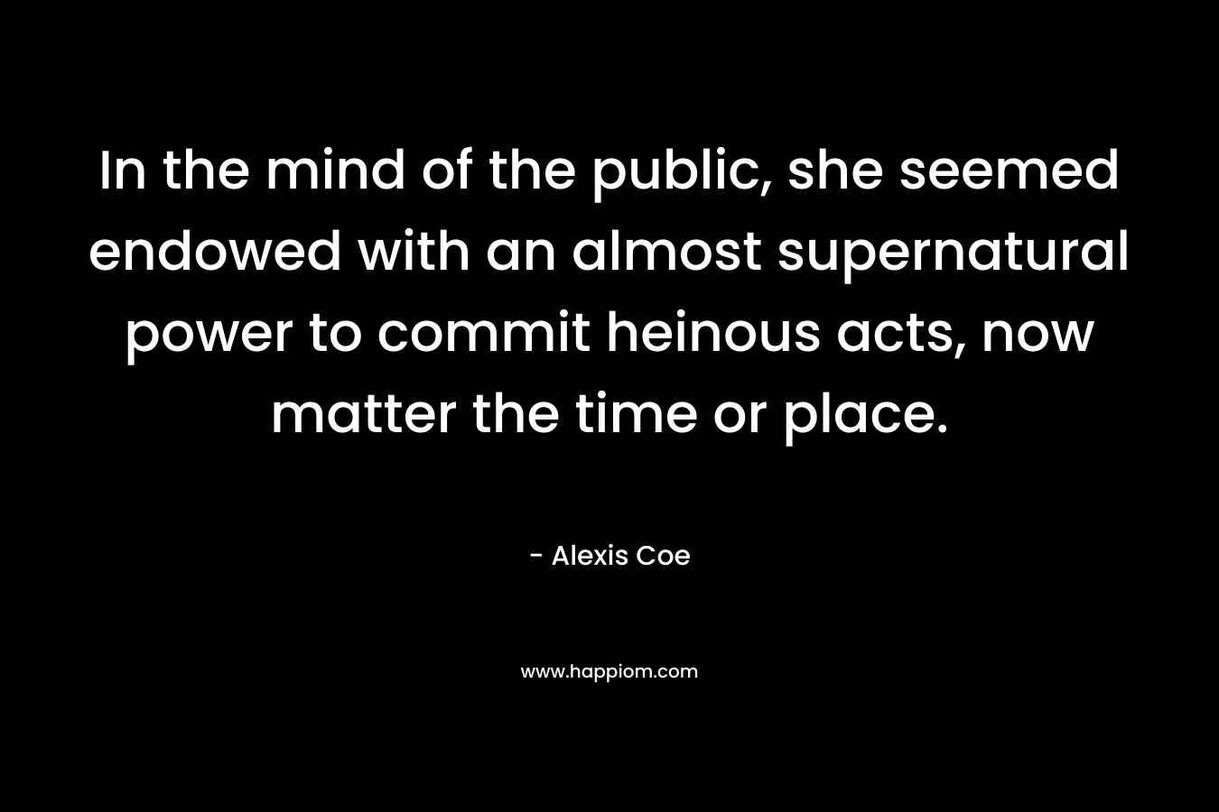 In the mind of the public, she seemed endowed with an almost supernatural power to commit heinous acts, now matter the time or place. – Alexis Coe