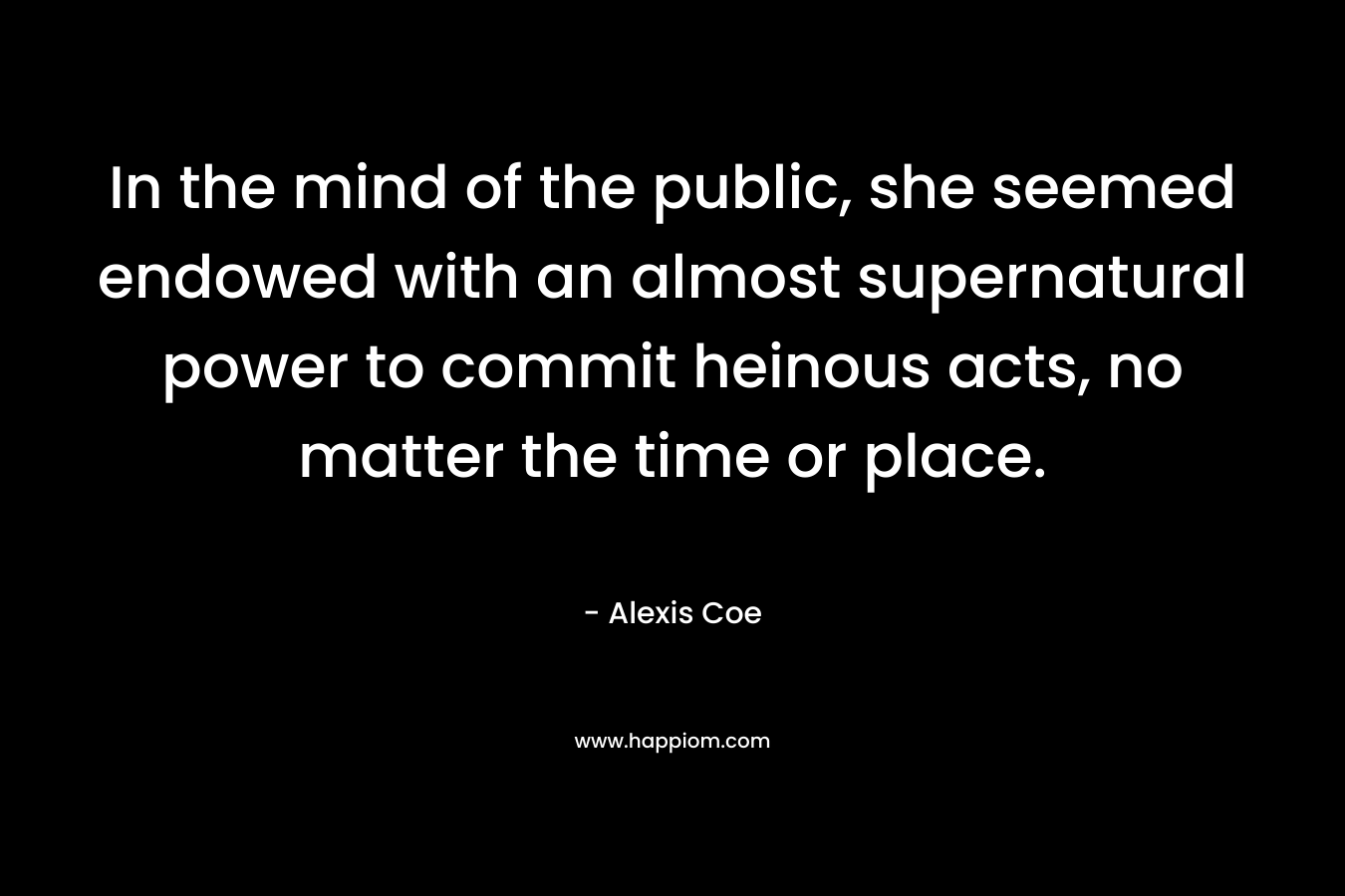 In the mind of the public, she seemed endowed with an almost supernatural power to commit heinous acts, no matter the time or place. – Alexis Coe