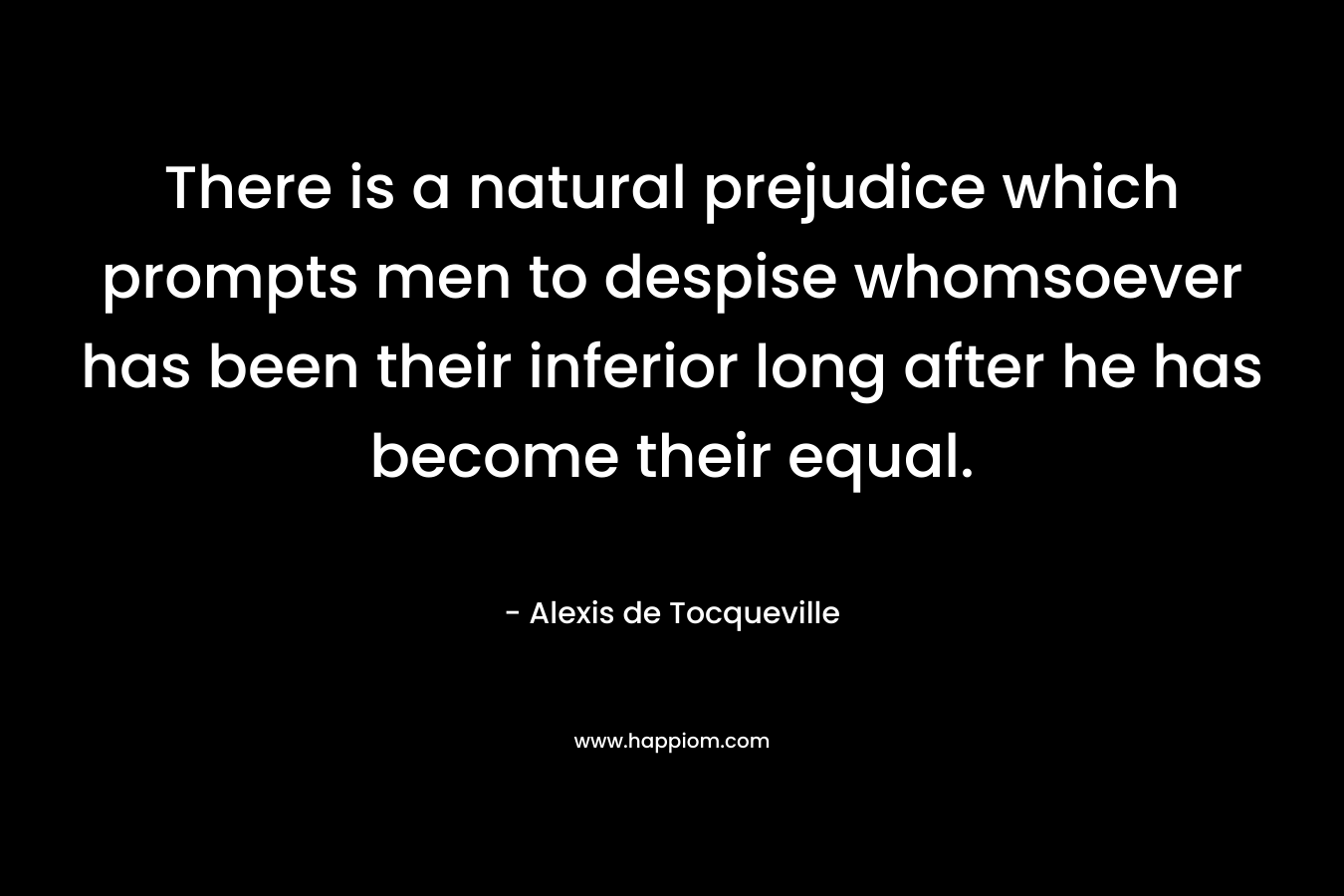 There is a natural prejudice which prompts men to despise whomsoever has been their inferior long after he has become their equal. – Alexis de Tocqueville
