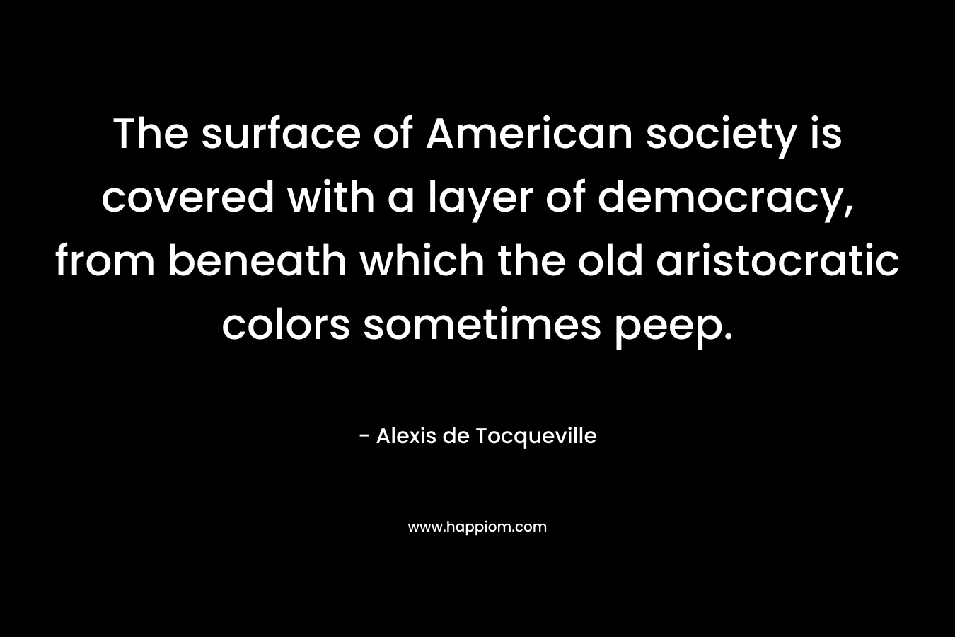 The surface of American society is covered with a layer of democracy, from beneath which the old aristocratic colors sometimes peep. – Alexis de Tocqueville