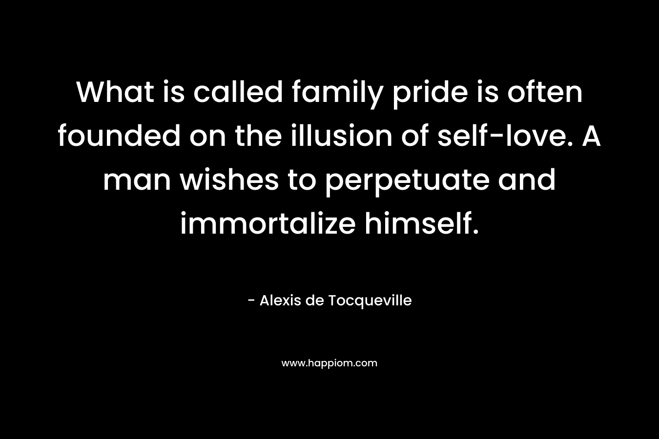 What is called family pride is often founded on the illusion of self-love. A man wishes to perpetuate and immortalize himself. – Alexis de Tocqueville