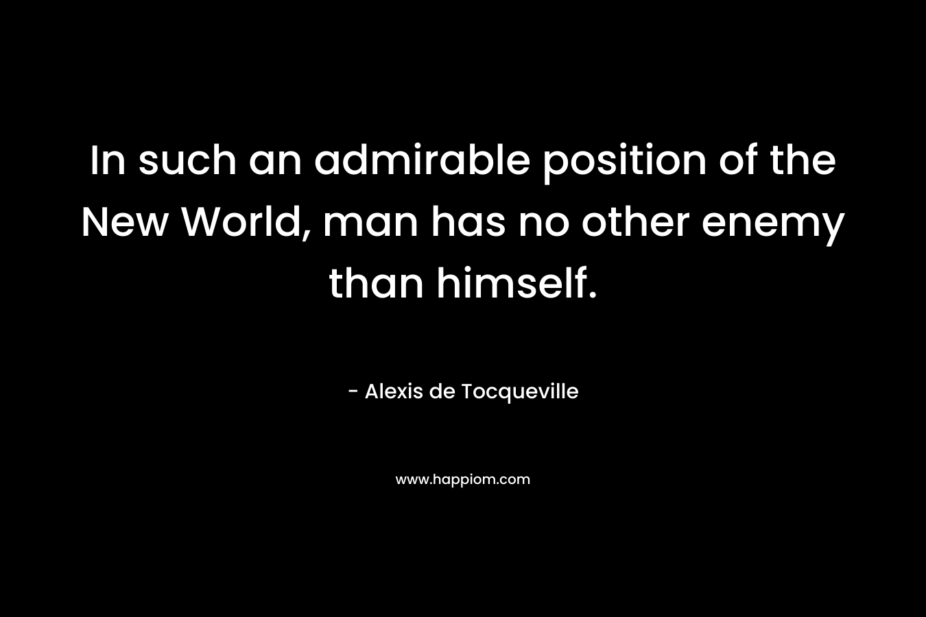 In such an admirable position of the New World, man has no other enemy than himself. – Alexis de Tocqueville