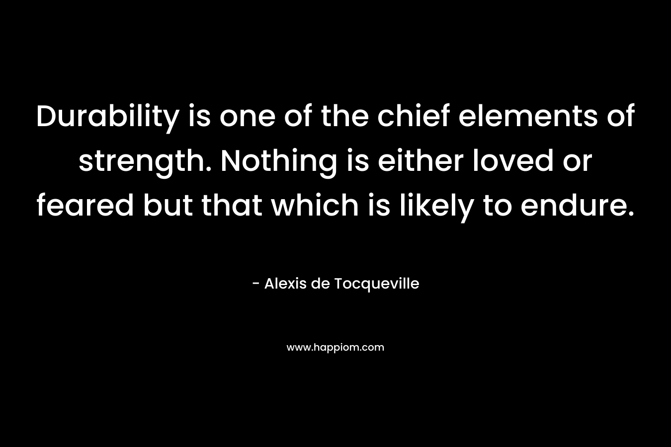 Durability is one of the chief elements of strength. Nothing is either loved or feared but that which is likely to endure. – Alexis de Tocqueville