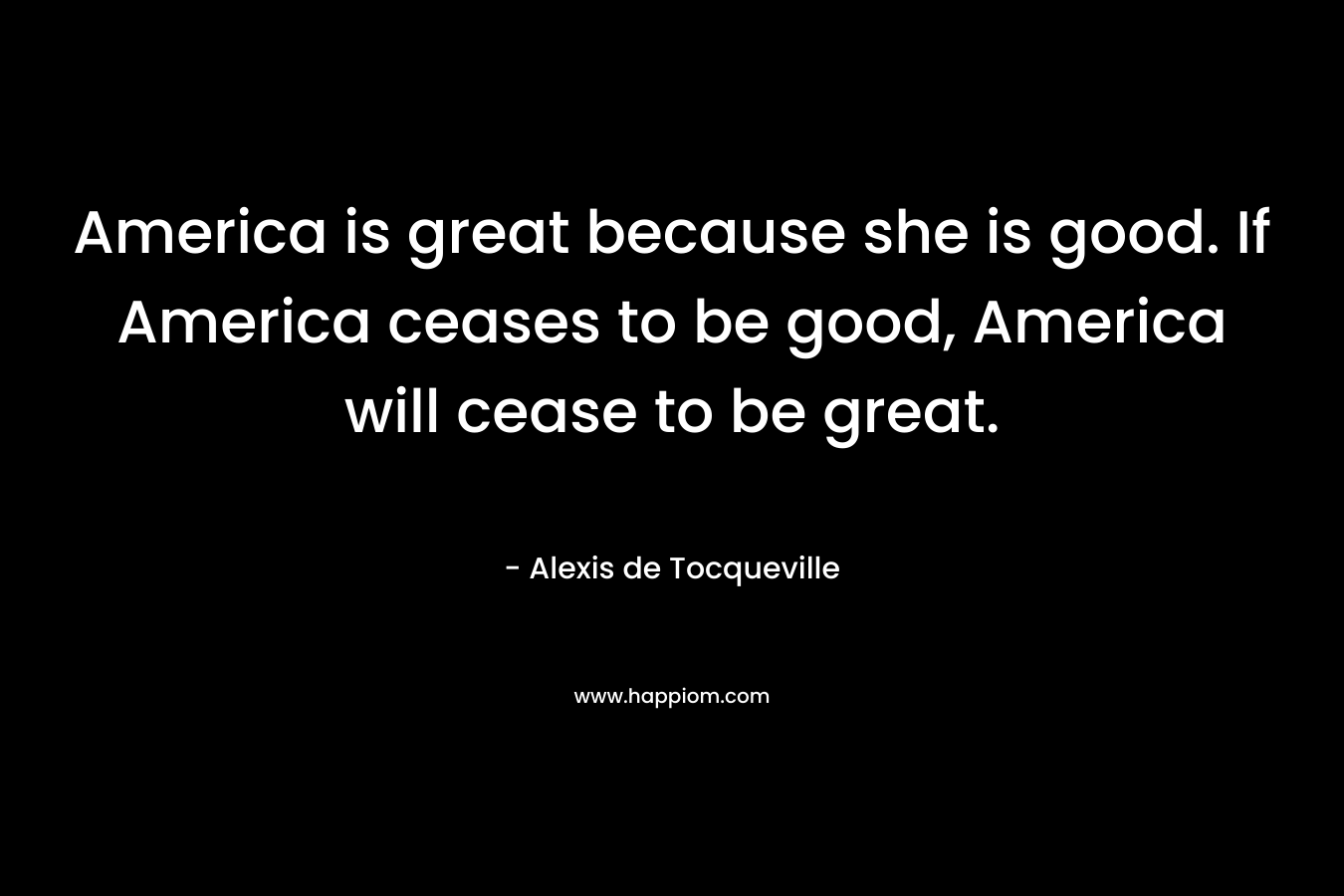 America is great because she is good. If America ceases to be good, America will cease to be great. – Alexis de Tocqueville