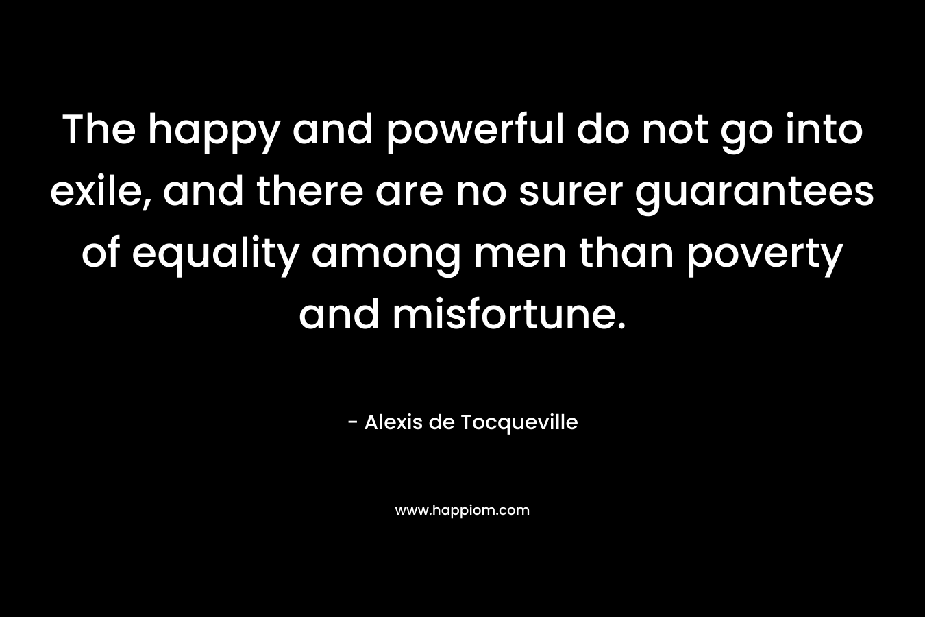 The happy and powerful do not go into exile, and there are no surer guarantees of equality among men than poverty and misfortune. – Alexis de Tocqueville