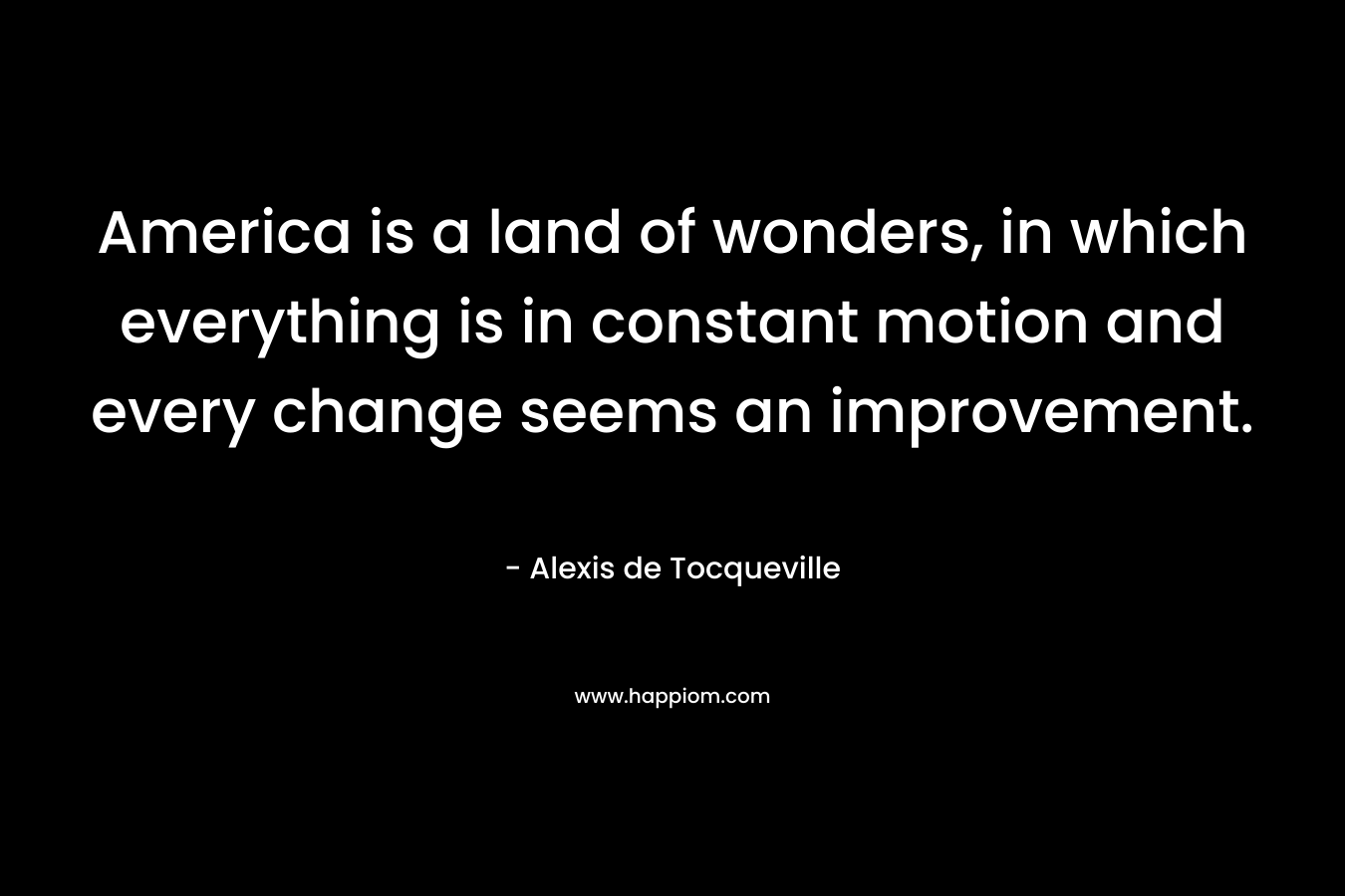America is a land of wonders, in which everything is in constant motion and every change seems an improvement. – Alexis de Tocqueville