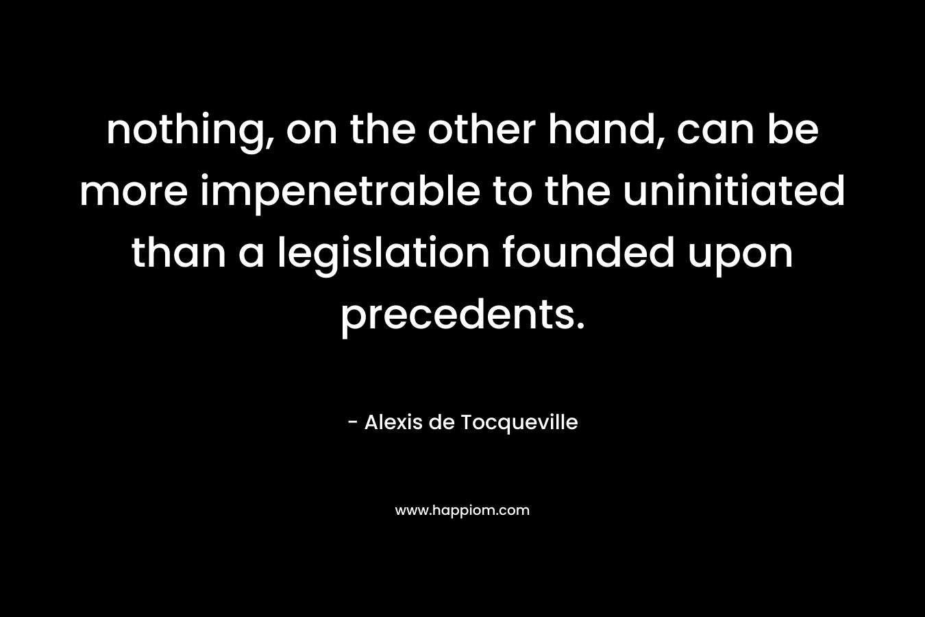 nothing, on the other hand, can be more impenetrable to the uninitiated than a legislation founded upon precedents. – Alexis de Tocqueville
