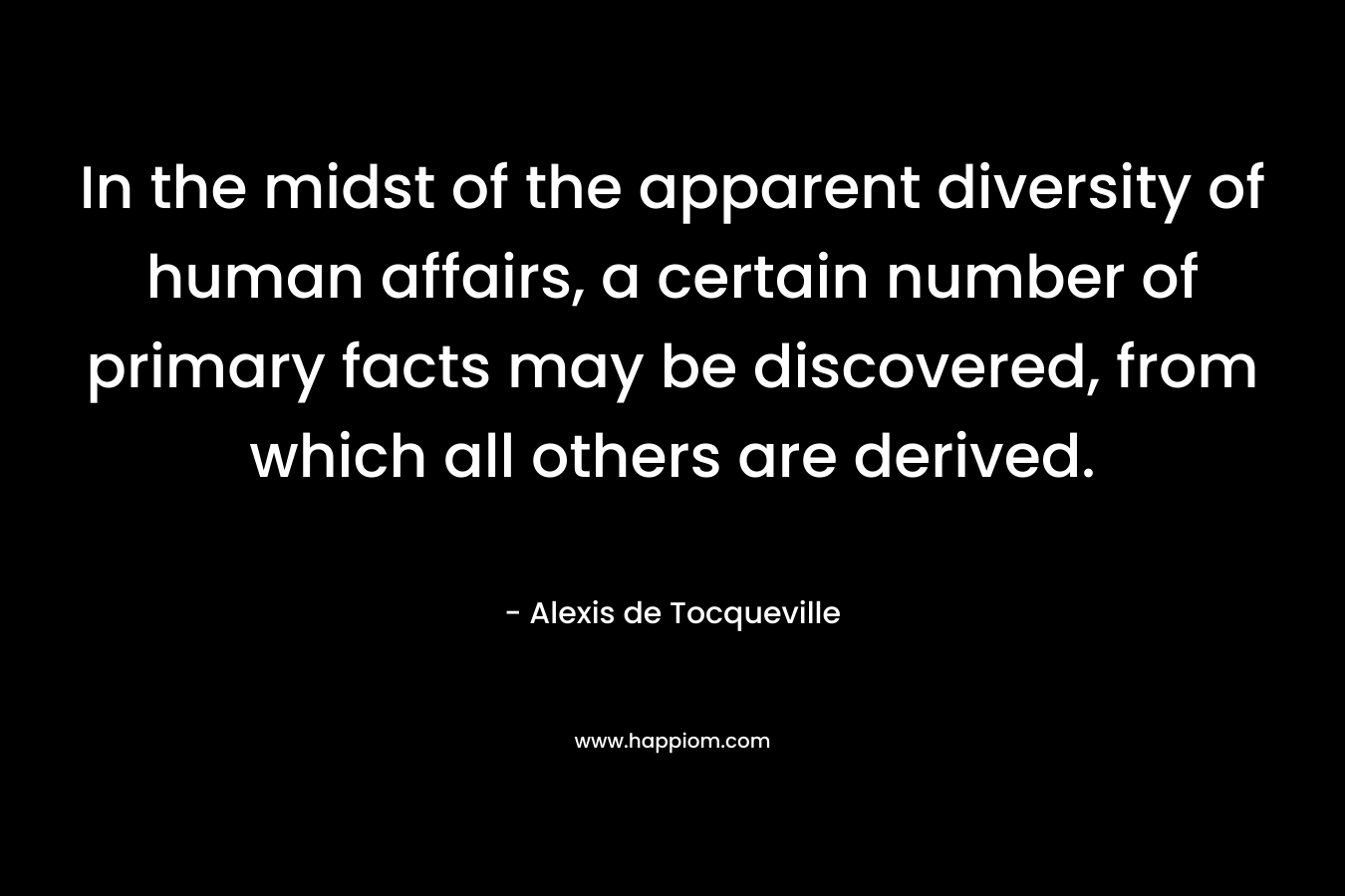 In the midst of the apparent diversity of human affairs, a certain number of primary facts may be discovered, from which all others are derived. – Alexis de Tocqueville