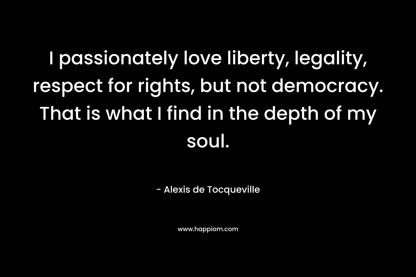 I passionately love liberty, legality, respect for rights, but not democracy. That is what I find in the depth of my soul.