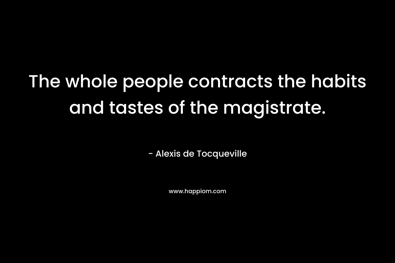 The whole people contracts the habits and tastes of the magistrate. – Alexis de Tocqueville