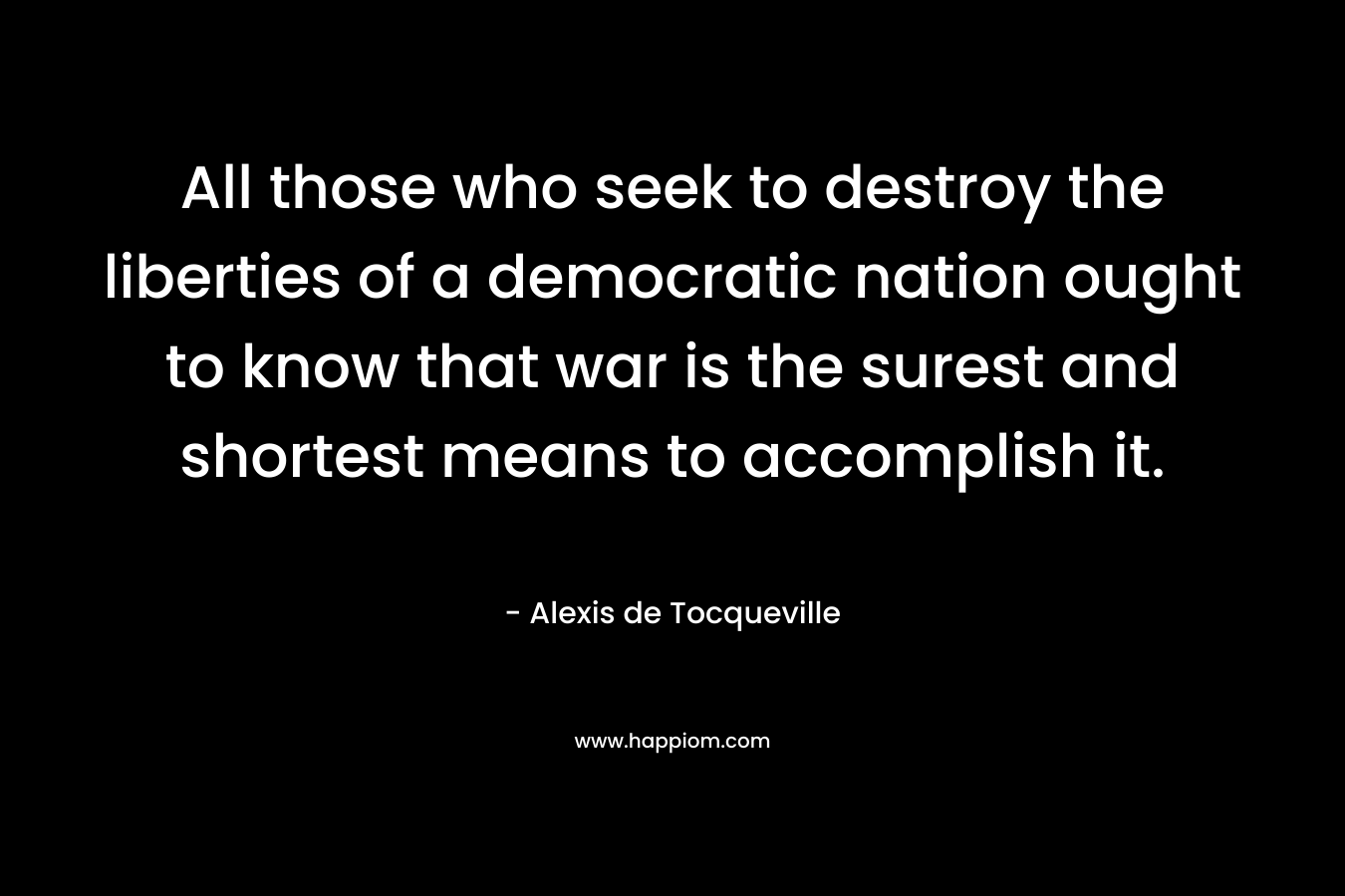All those who seek to destroy the liberties of a democratic nation ought to know that war is the surest and shortest means to accomplish it. – Alexis de Tocqueville