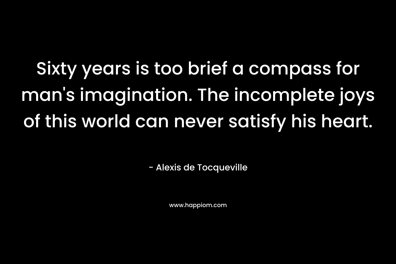 Sixty years is too brief a compass for man’s imagination. The incomplete joys of this world can never satisfy his heart. – Alexis de Tocqueville
