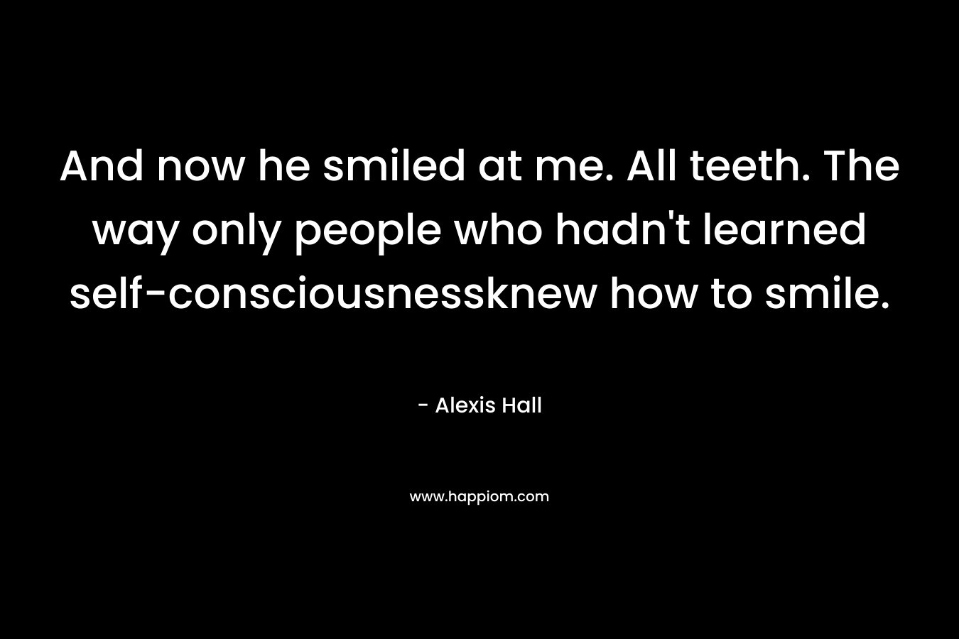 And now he smiled at me. All teeth. The way only people who hadn’t learned self-consciousnessknew how to smile. – Alexis  Hall