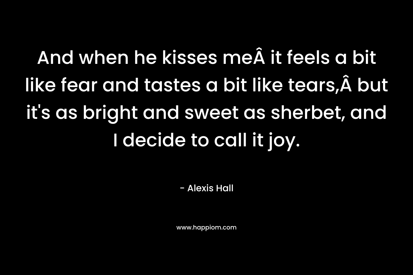 And when he kisses meÂ it feels a bit like fear and tastes a bit like tears,Â but it’s as bright and sweet as sherbet, and I decide to call it joy. – Alexis  Hall