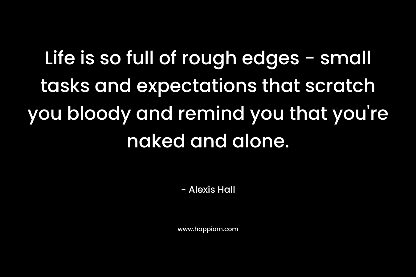 Life is so full of rough edges – small tasks and expectations that scratch you bloody and remind you that you’re naked and alone. – Alexis  Hall