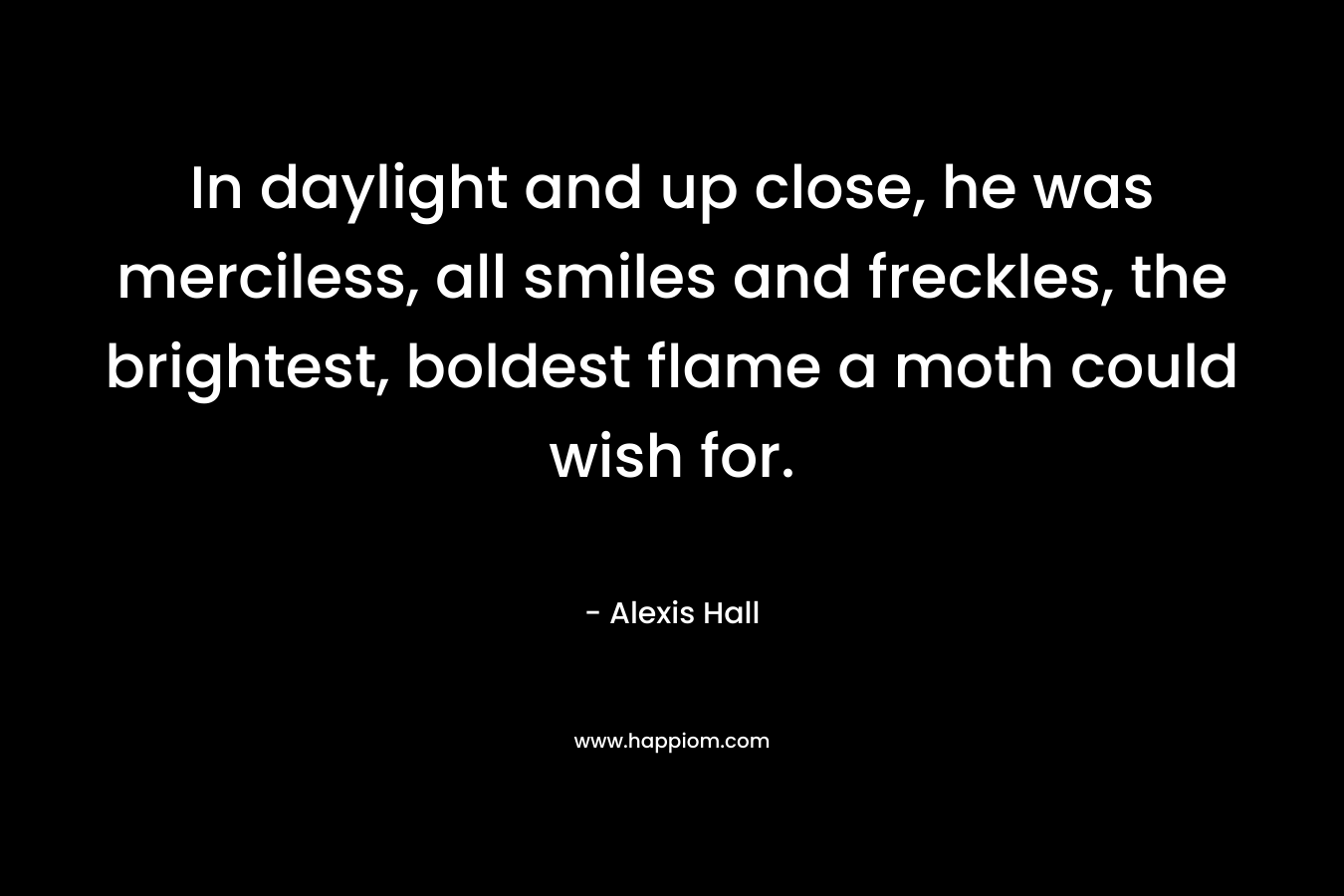 In daylight and up close, he was merciless, all smiles and freckles, the brightest, boldest flame a moth could wish for. – Alexis  Hall