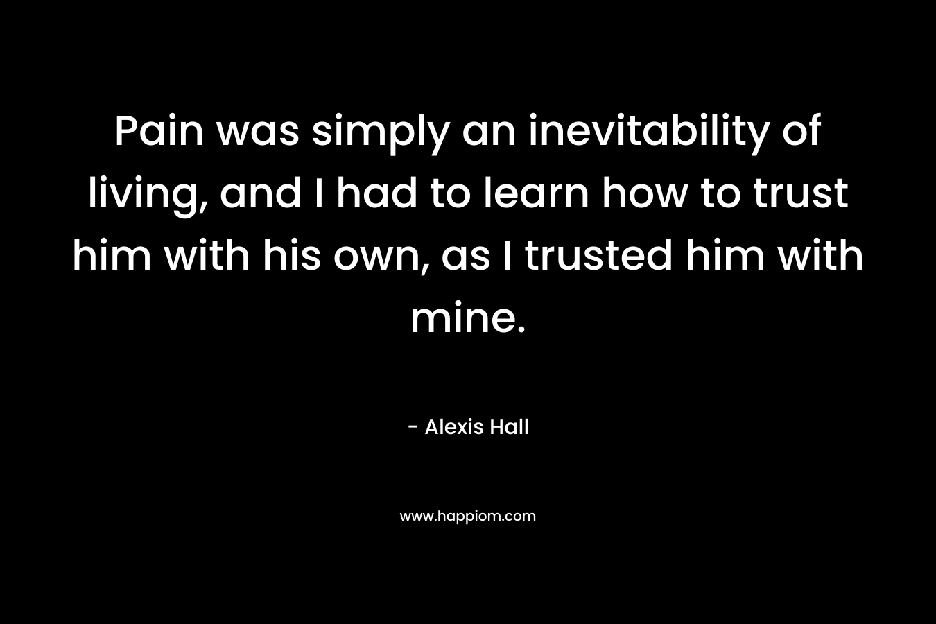 Pain was simply an inevitability of living, and I had to learn how to trust him with his own, as I trusted him with mine. – Alexis  Hall