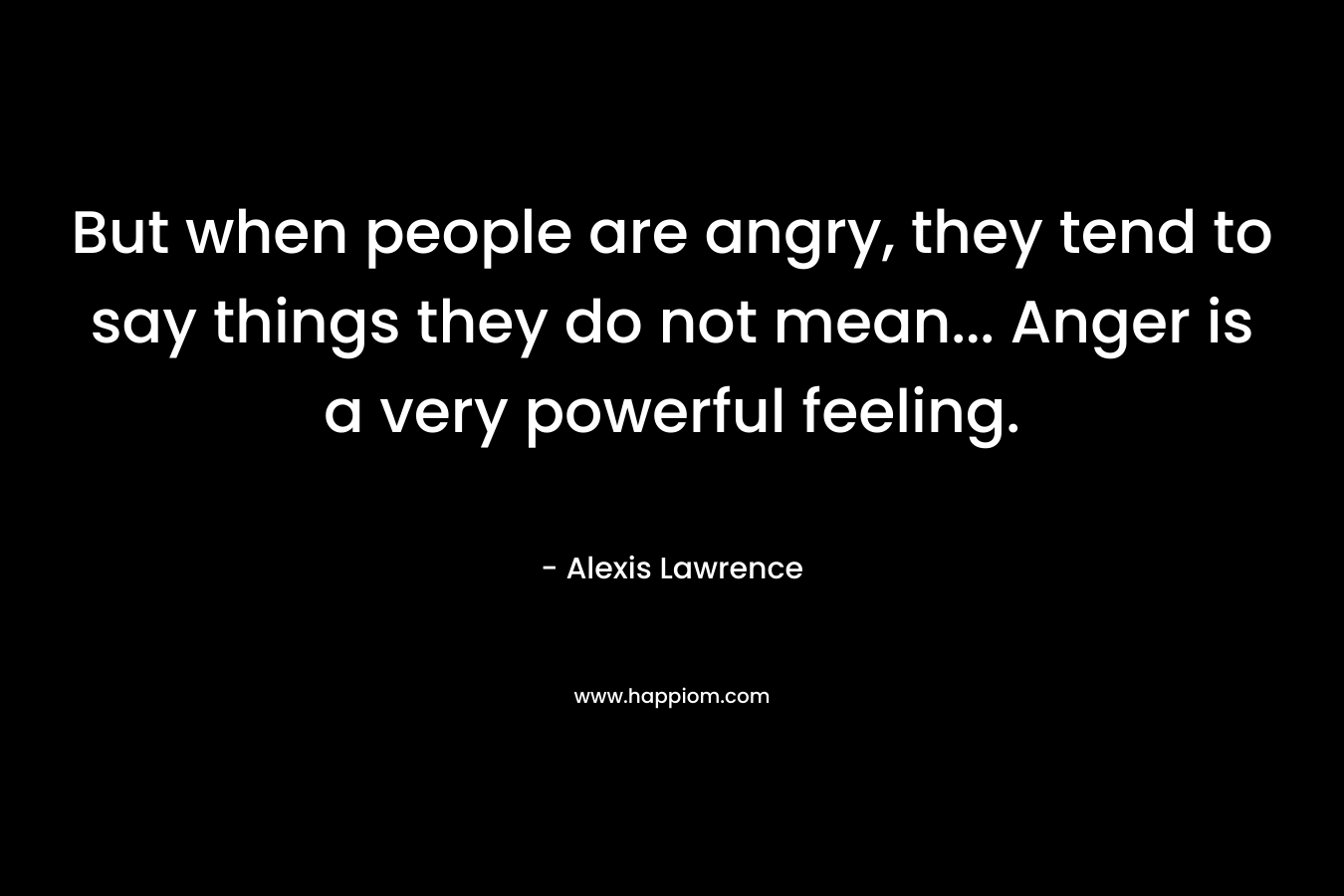 But when people are angry, they tend to say things they do not mean... Anger is a very powerful feeling.
