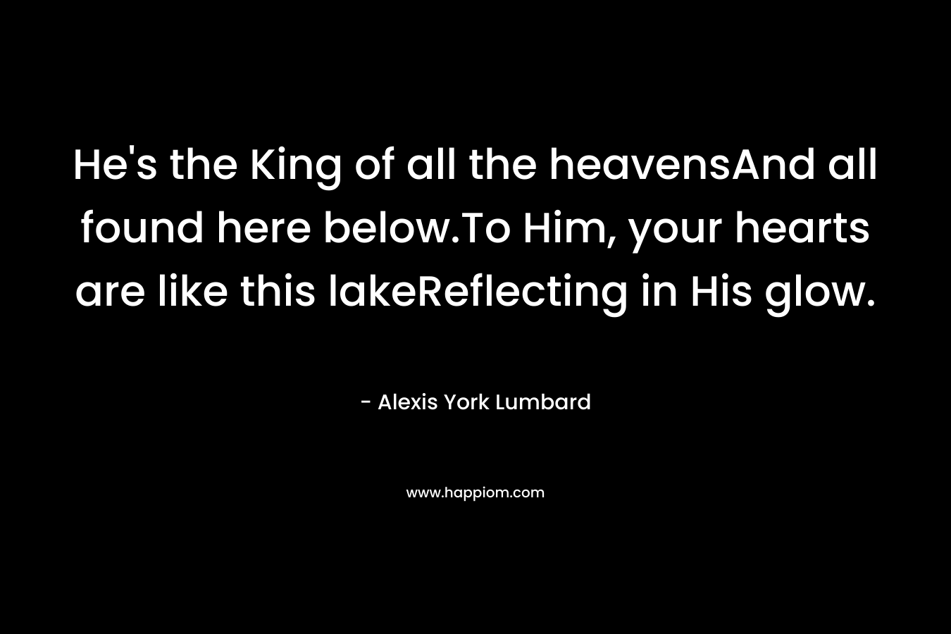 He's the King of all the heavensAnd all found here below.To Him, your hearts are like this lakeReflecting in His glow.