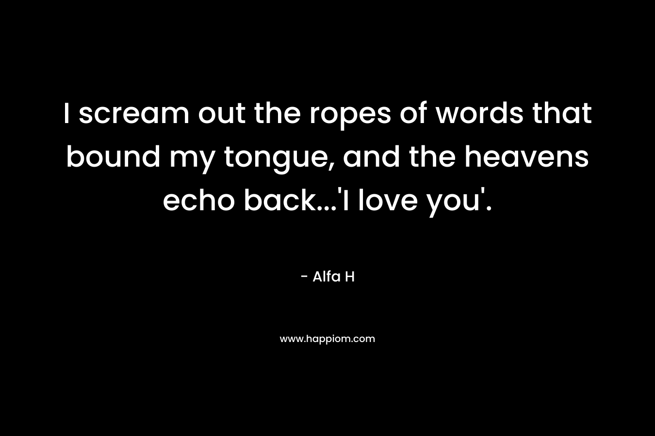 I scream out the ropes of words that bound my tongue, and the heavens echo back…’I love you’. – Alfa H