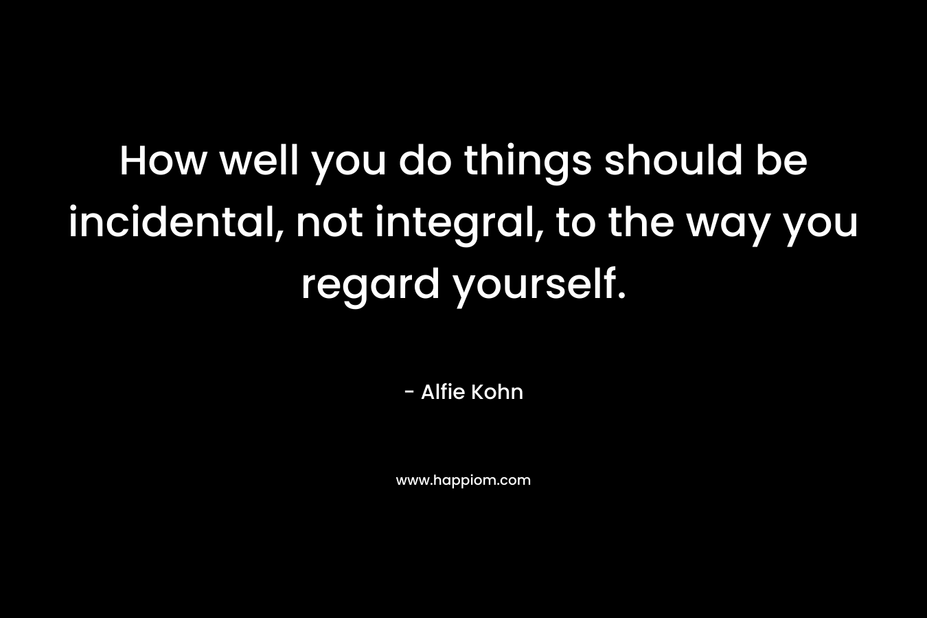 How well you do things should be incidental, not integral, to the way you regard yourself.