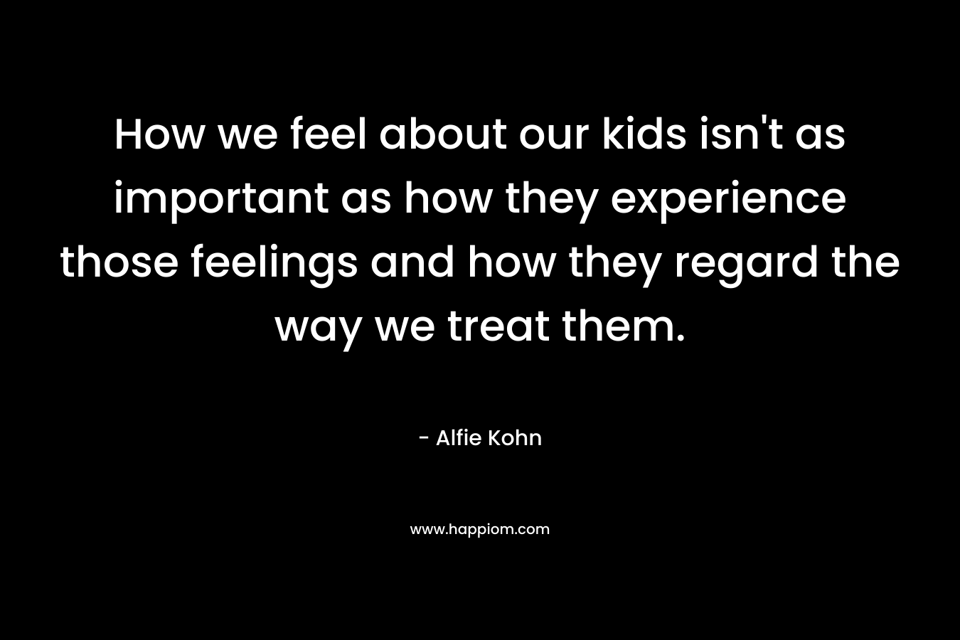 How we feel about our kids isn’t as important as how they experience those feelings and how they regard the way we treat them. – Alfie Kohn