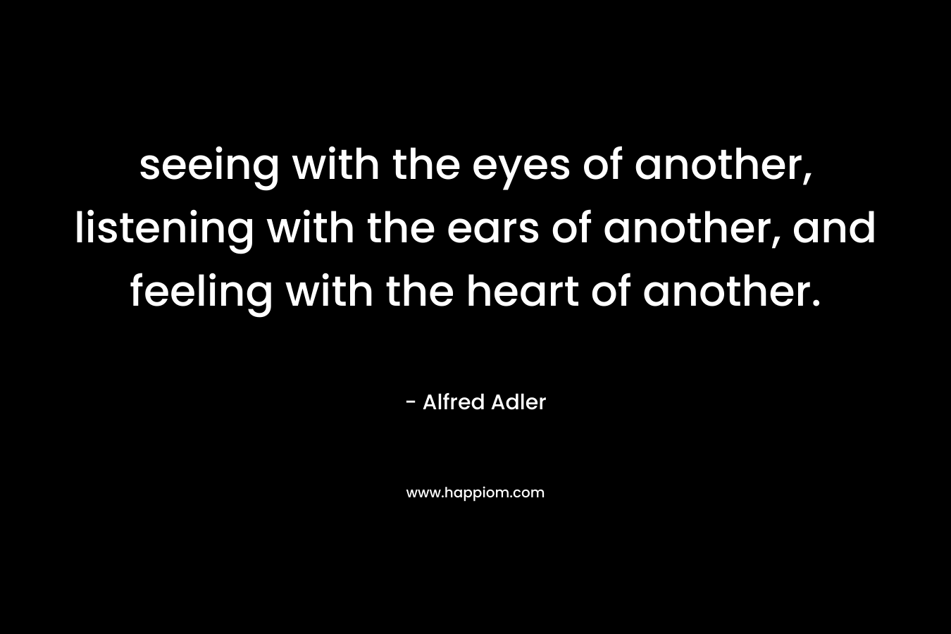 seeing with the eyes of another, listening with the ears of another, and feeling with the heart of another. – Alfred Adler