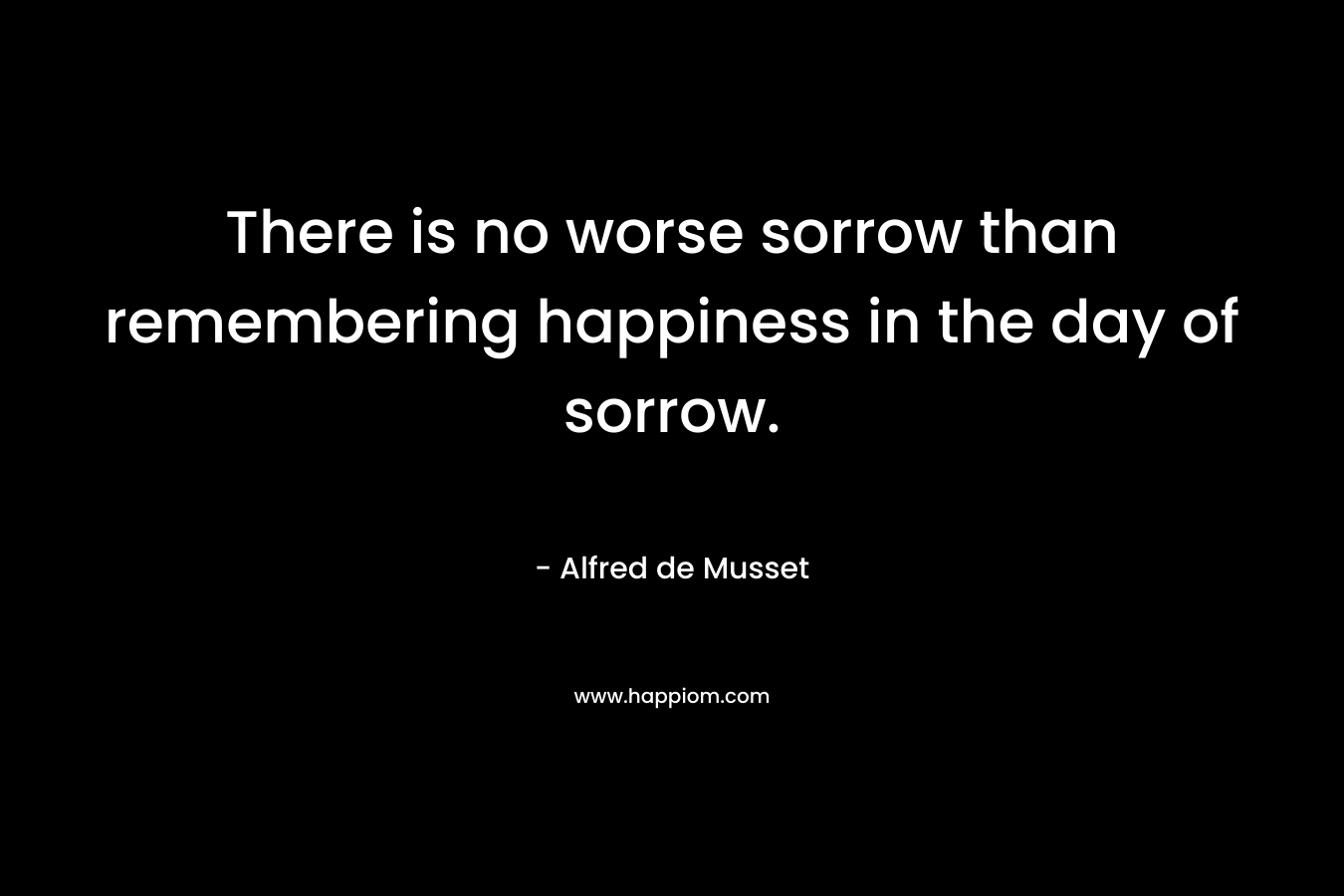 There is no worse sorrow than remembering happiness in the day of sorrow. – Alfred de Musset