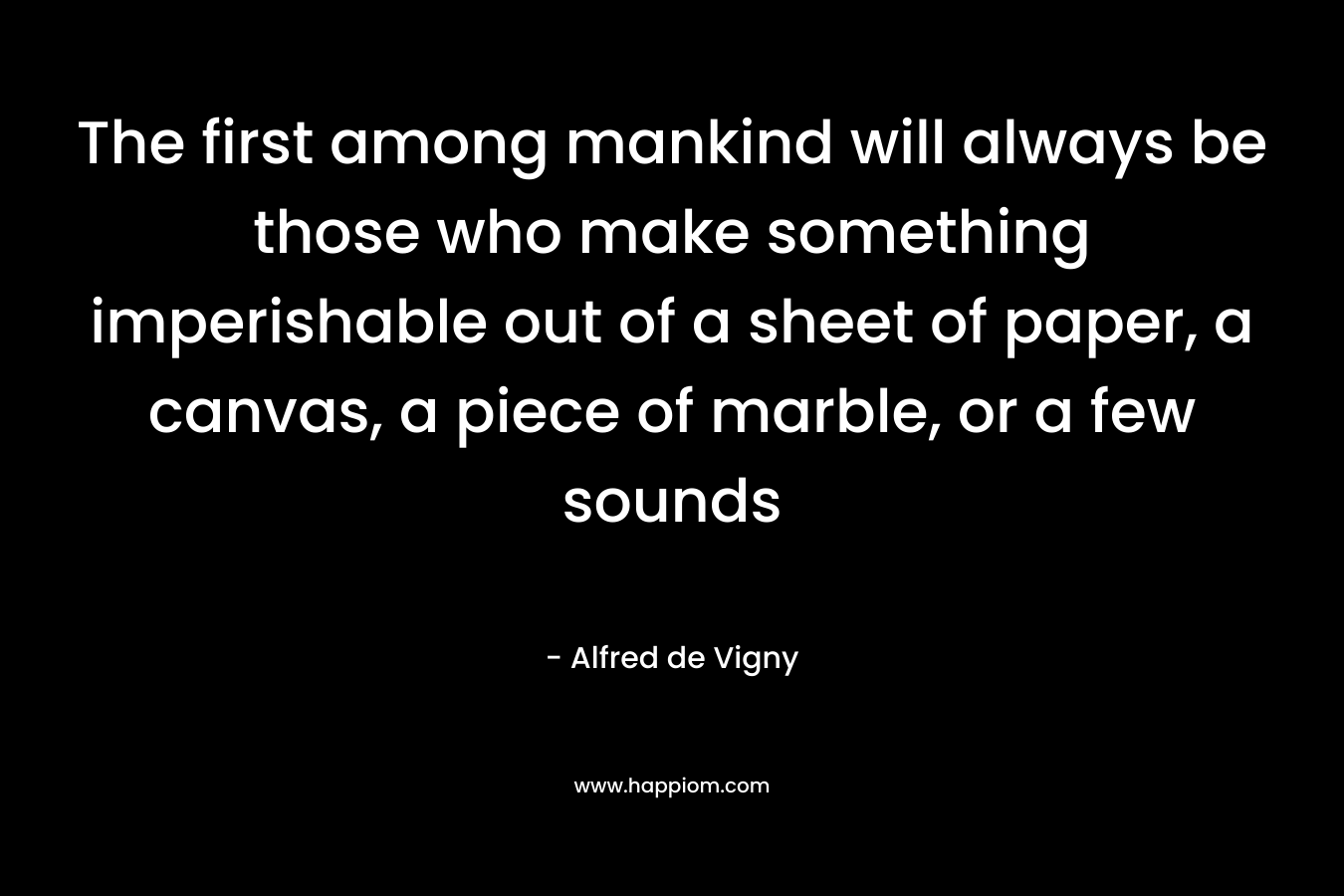 The first among mankind will always be those who make something imperishable out of a sheet of paper, a canvas, a piece of marble, or a few sounds – Alfred de Vigny