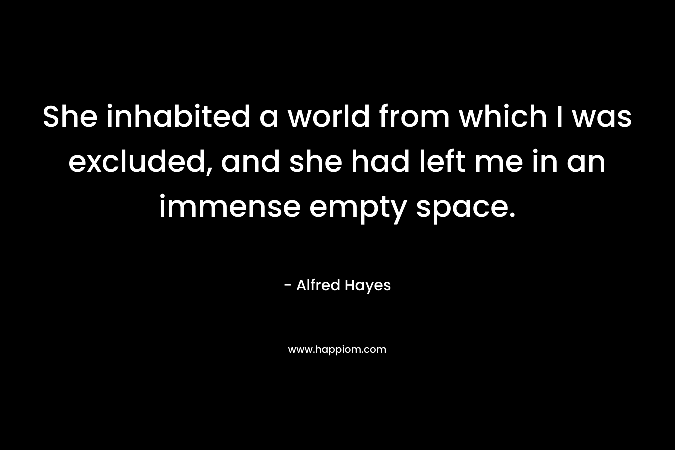 She inhabited a world from which I was excluded, and she had left me in an immense empty space. – Alfred Hayes