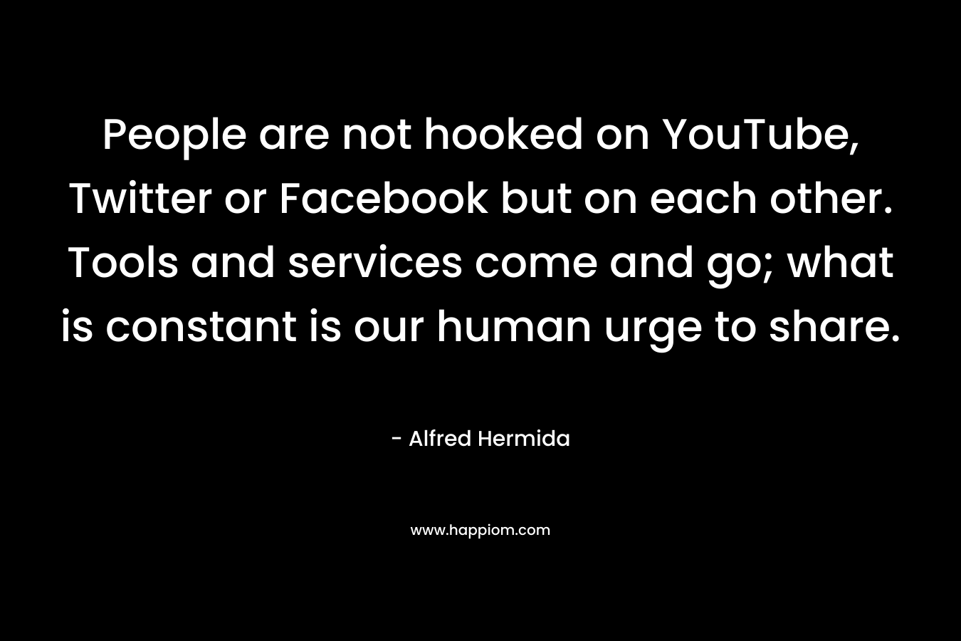 People are not hooked on YouTube, Twitter or Facebook but on each other. Tools and services come and go; what is constant is our human urge to share. – Alfred Hermida