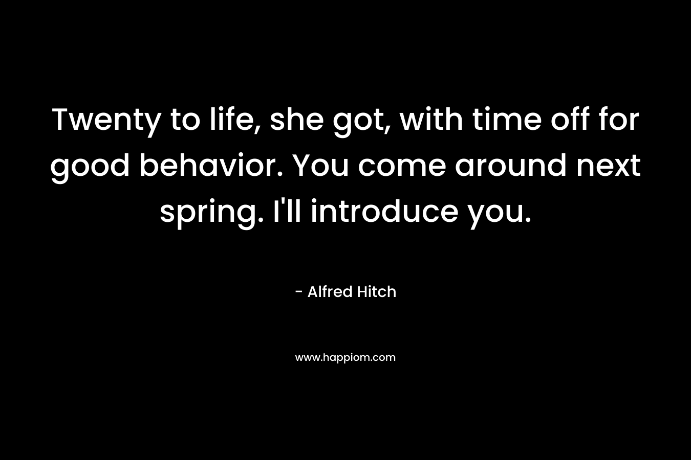 Twenty to life, she got, with time off for good behavior. You come around next spring. I’ll introduce you. – Alfred Hitch