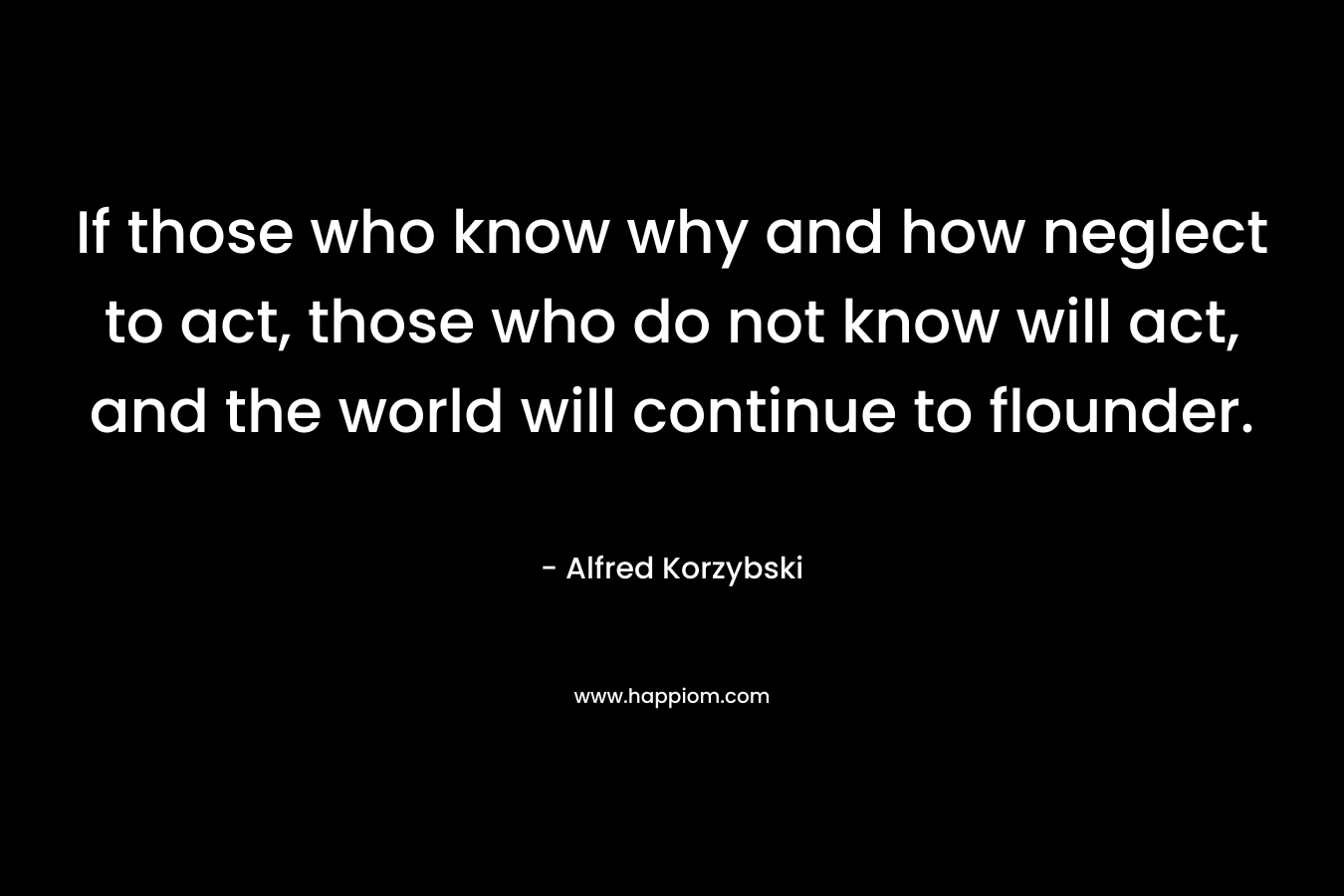 If those who know why and how neglect to act, those who do not know will act, and the world will continue to flounder. – Alfred Korzybski