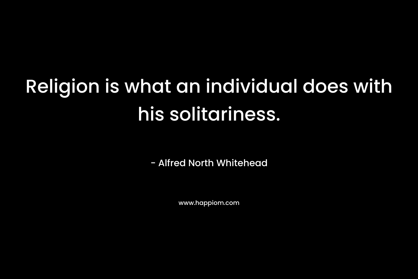 Religion is what an individual does with his solitariness. – Alfred North Whitehead