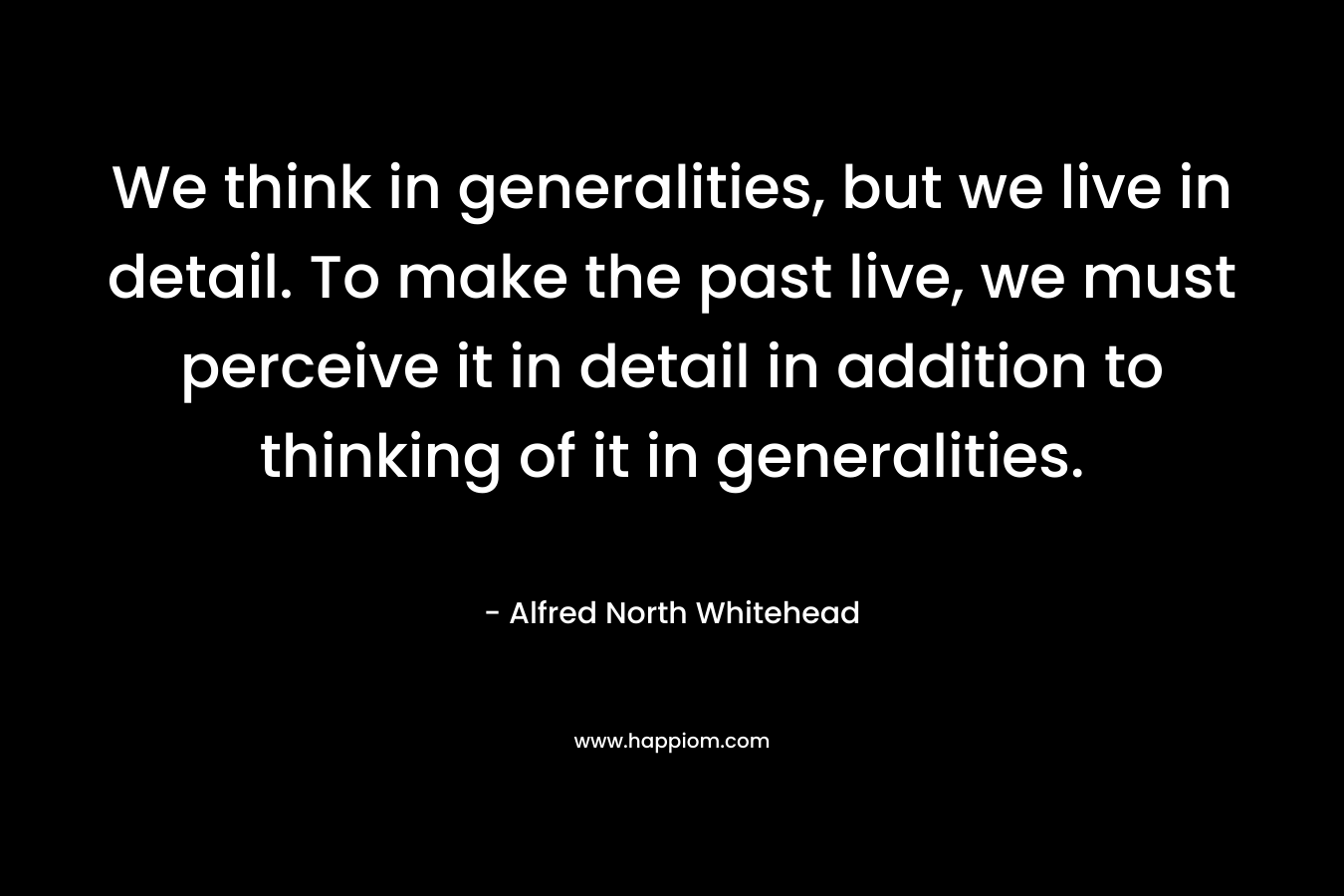 We think in generalities, but we live in detail. To make the past live, we must perceive it in detail in addition to thinking of it in generalities. – Alfred North Whitehead