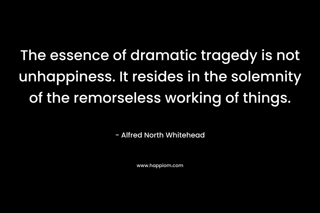 The essence of dramatic tragedy is not unhappiness. It resides in the solemnity of the remorseless working of things. – Alfred North Whitehead