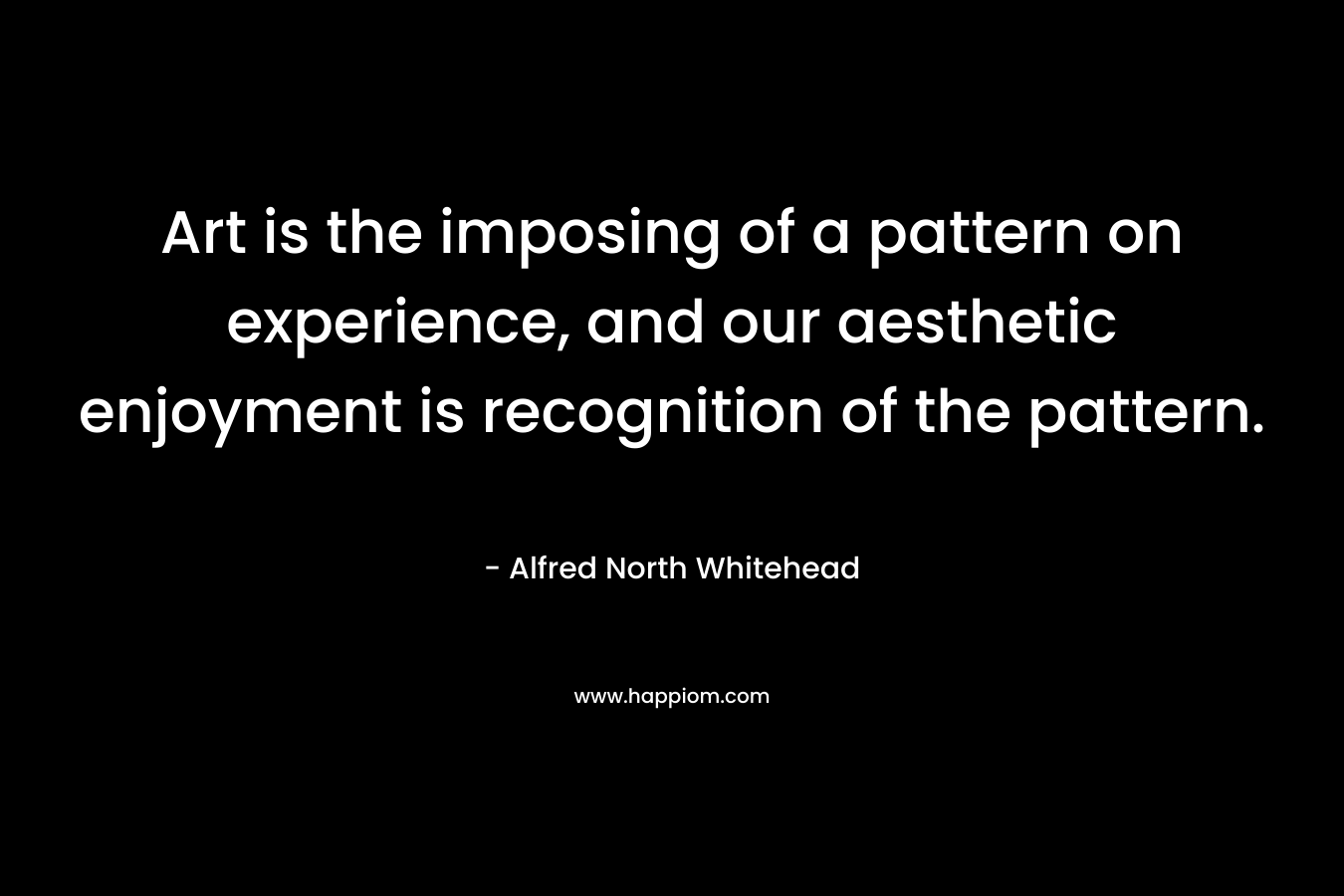 Art is the imposing of a pattern on experience, and our aesthetic enjoyment is recognition of the pattern. – Alfred North Whitehead