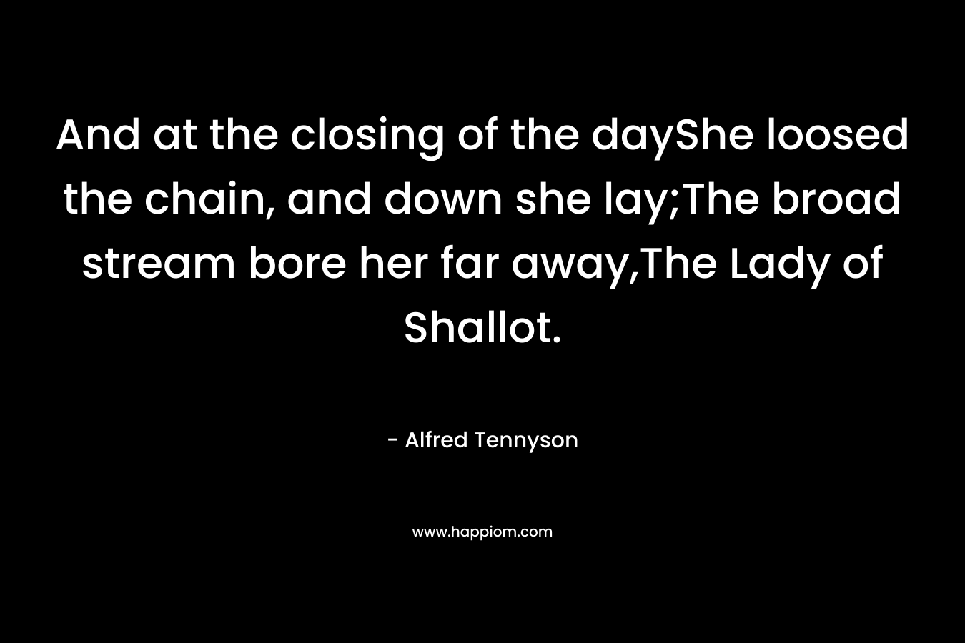 And at the closing of the dayShe loosed the chain, and down she lay;The broad stream bore her far away,The Lady of Shallot.