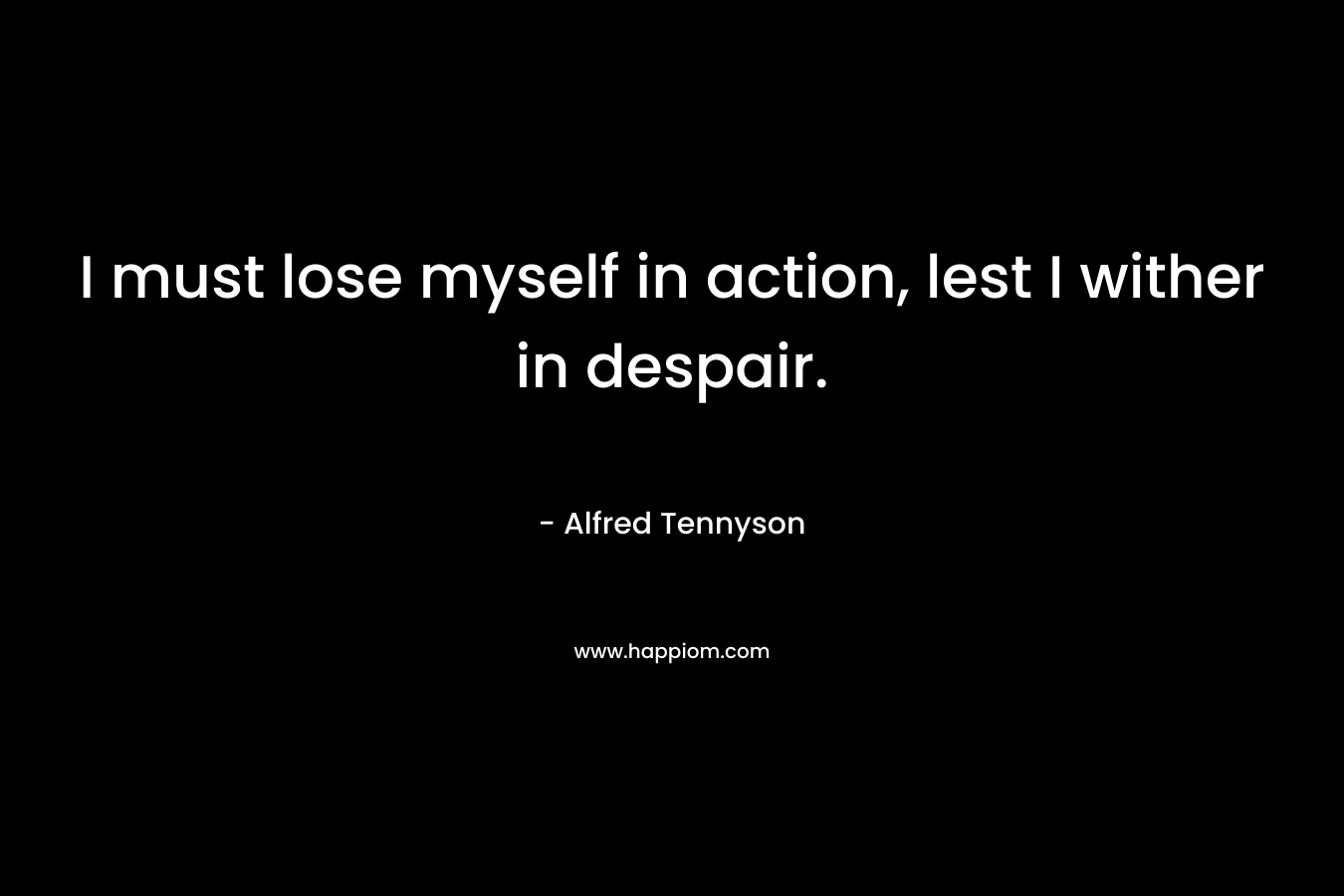 I must lose myself in action, lest I wither in despair. – Alfred Tennyson