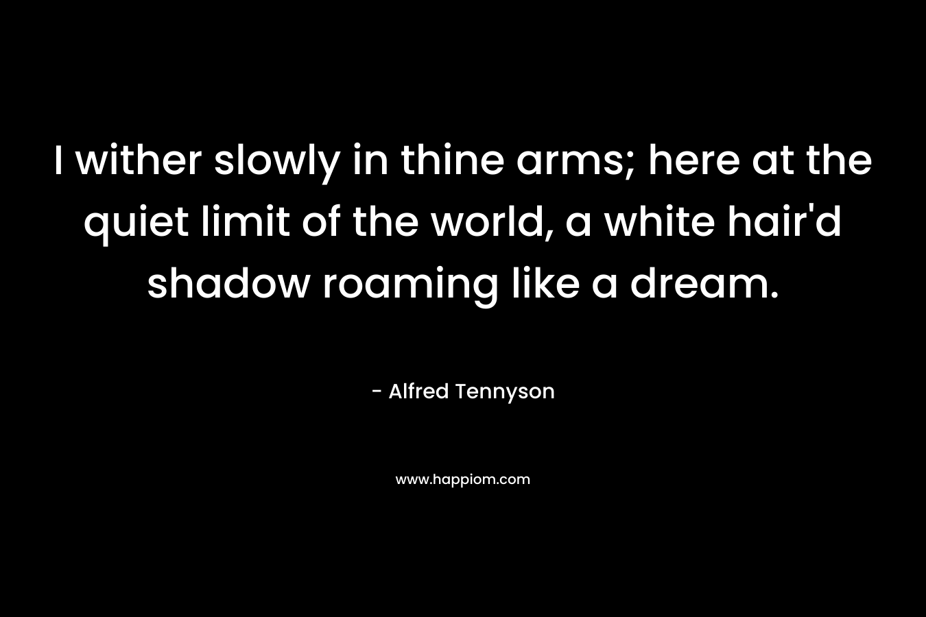 I wither slowly in thine arms; here at the quiet limit of the world, a white hair'd shadow roaming like a dream.