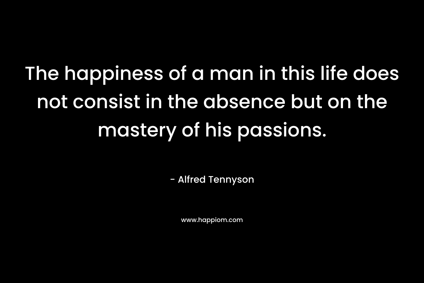 The happiness of a man in this life does not consist in the absence but on the mastery of his passions.