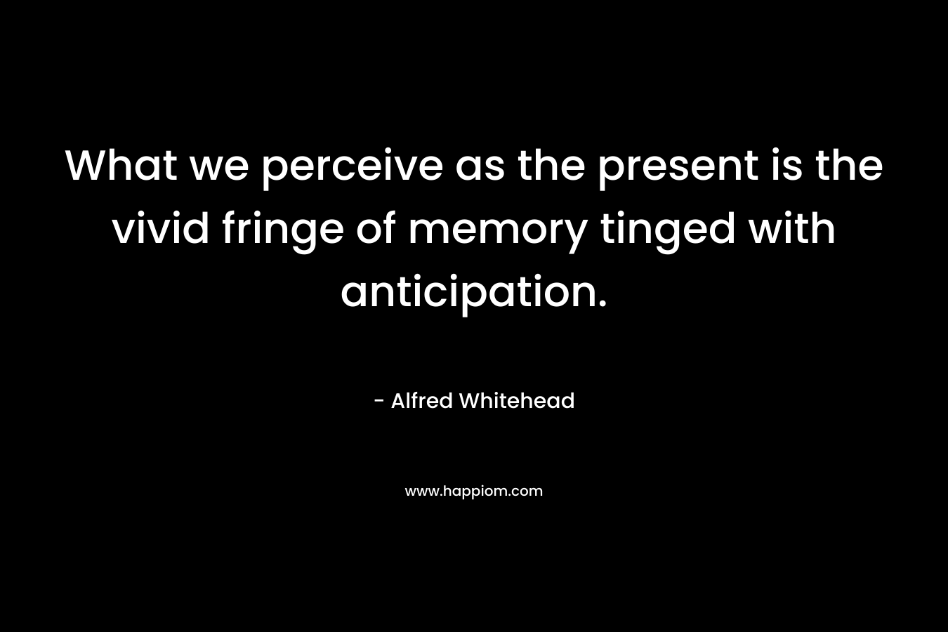 What we perceive as the present is the vivid fringe of memory tinged with anticipation. – Alfred Whitehead