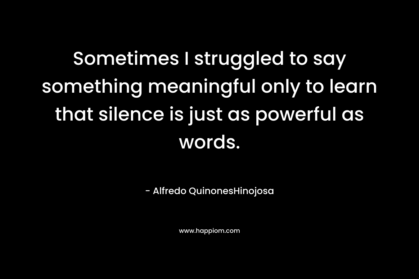 Sometimes I struggled to say something meaningful only to learn that silence is just as powerful as words. – Alfredo QuinonesHinojosa