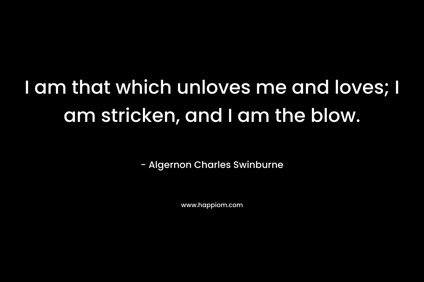 I am that which unloves me and loves; I am stricken, and I am the blow. – Algernon Charles Swinburne