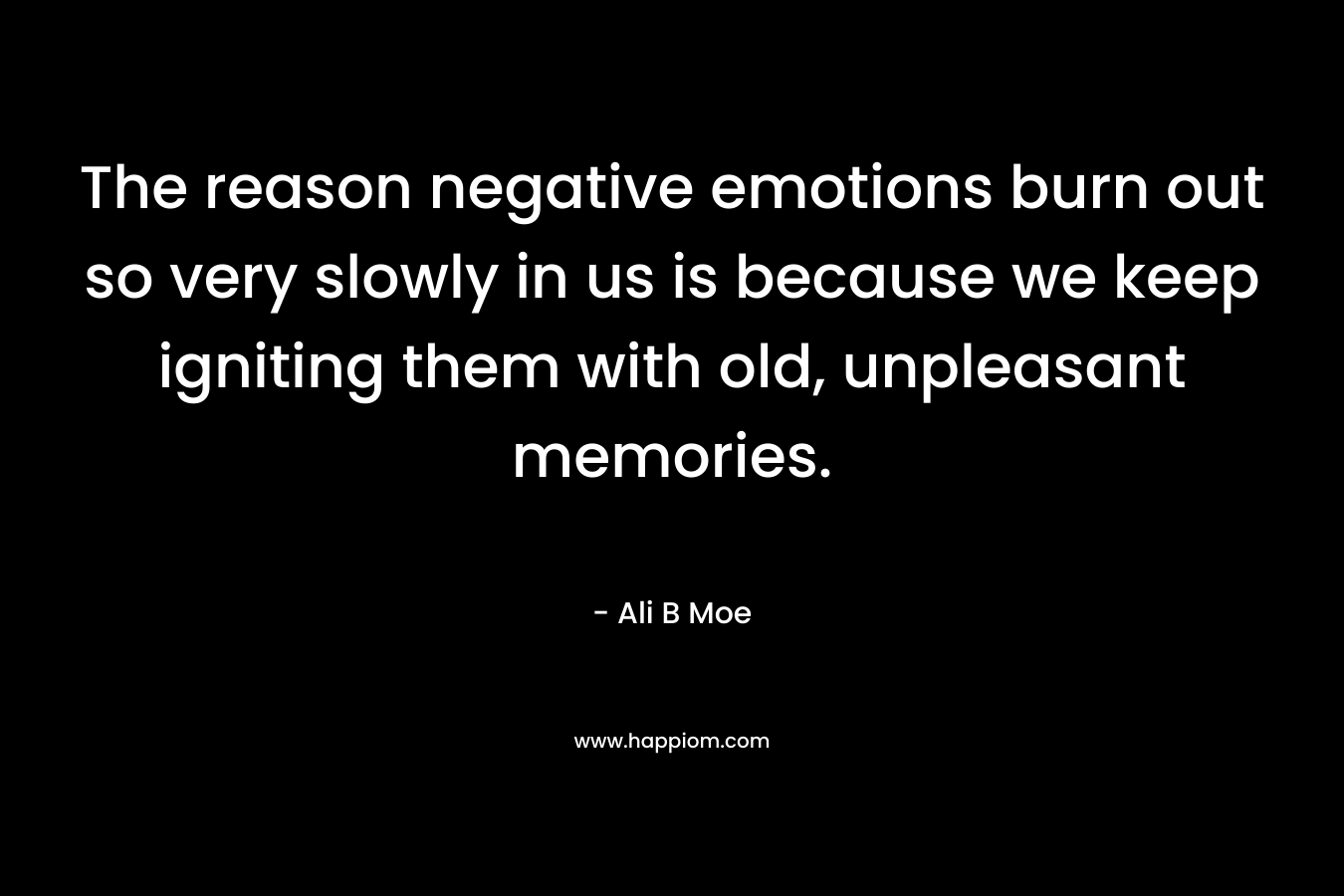 The reason negative emotions burn out so very slowly in us is because we keep igniting them with old, unpleasant memories.