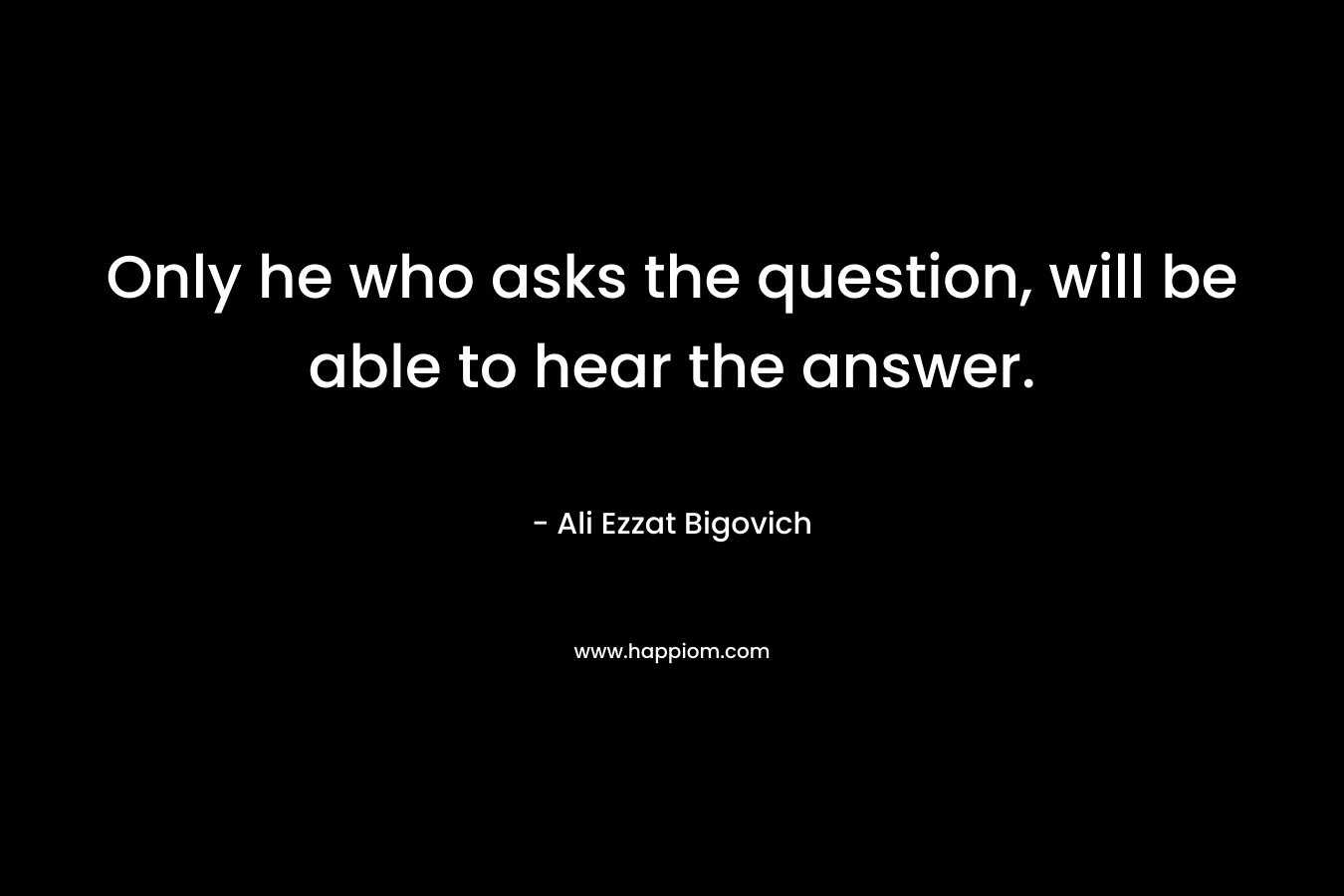 Only he who asks the question, will be able to hear the answer.