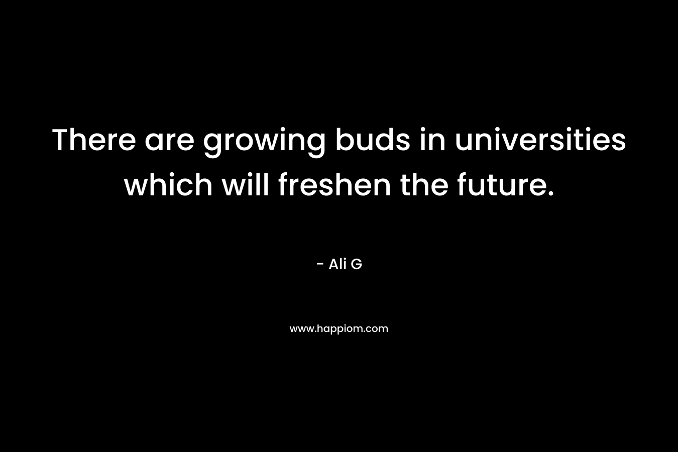 There are growing buds in universities which will freshen the future. – Ali G